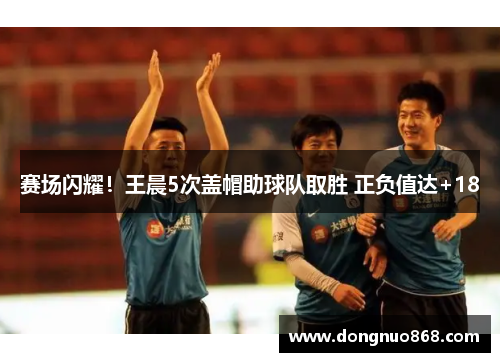 赛场闪耀！王晨5次盖帽助球队取胜 正负值达+18
